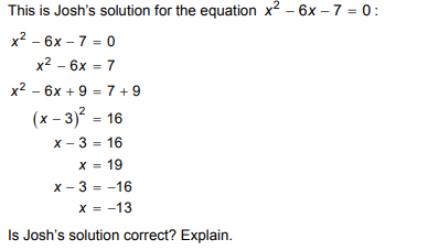 This is Josh's solution for the equation x2 – 6x – 7 = 0:
x2 - 6x – 7 = 0
x2 - 6x = 7
%3D
x2 - 6x + 9 = 7 + 9
%3D
(x - 3)? = 16
x - 3 = 16
%3D
X = 19
%3D
x - 3 = -16
x = -13
%3D
Is Josh's solution correct? Explain.
