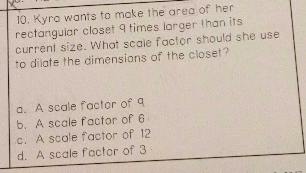 10. Kyra wants to make the area of her
rectangular closet 9 times larger than its
current size. What scale factor should she use
to dilate the dimensions of the closet?
a. A scale factor of 9
b. A scale factor of 6
C. A scale factor of 12
d. A scale factor of 3
