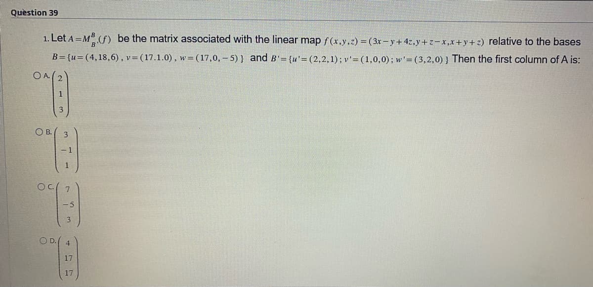 Question 39
1. Let A = MB (f) be the matrix associated with the linear map f(x,y,z) = (3x-y + 4z,y+z-x,x+y+z) relative to the bases
B={u=(4,18,6), v= (17.1.0), w= (17,0,-5)} and B'= {u'= (2,2,1); v' = (1,0,0); w'=(3,2,0)} Then the first column of A is:
OA 2
OB.
213
OC 7
w
OD. 4
A
17
17