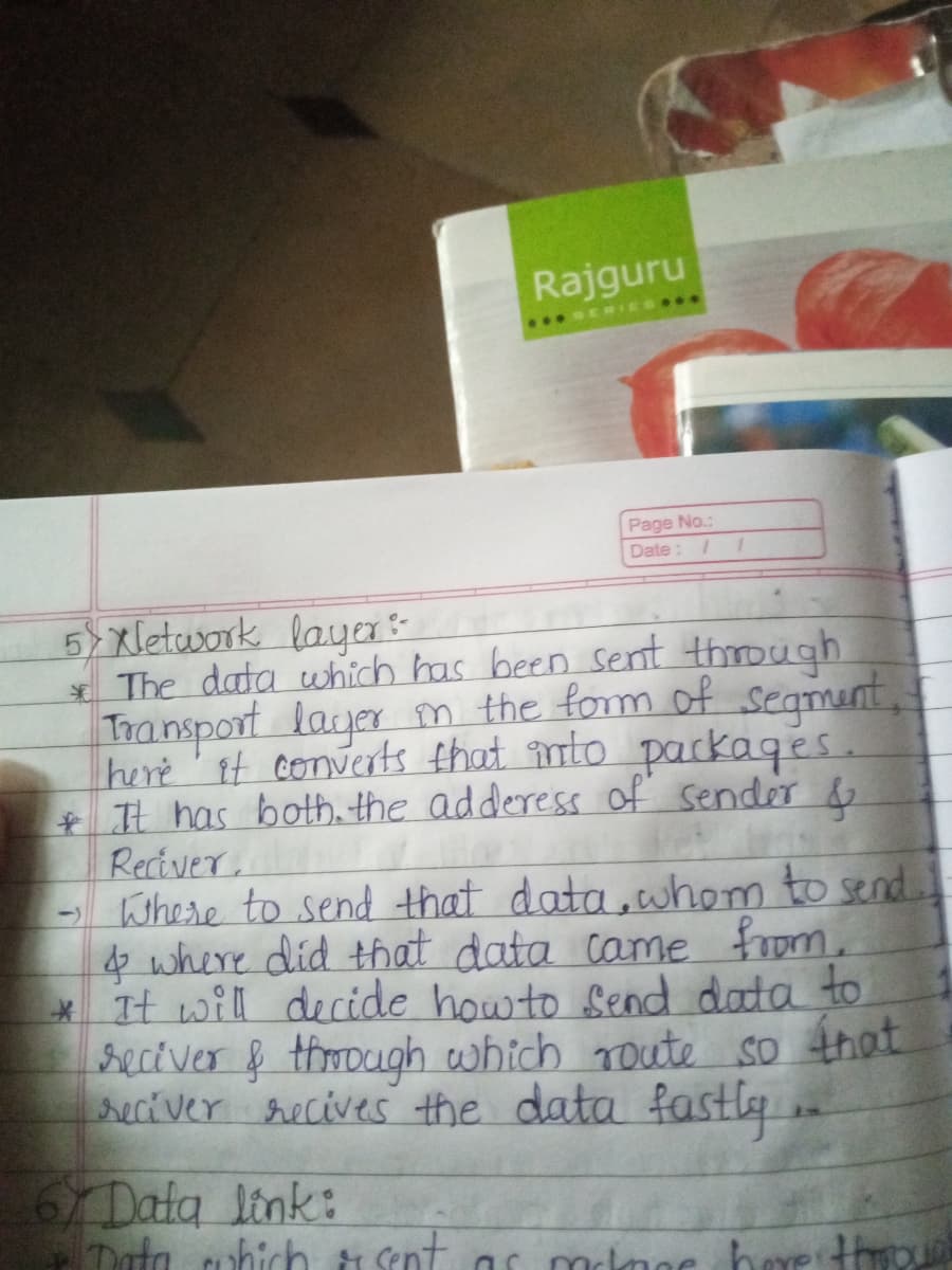 Rajguru
..SERIES
Page No.:
Date: /
5) xletusork laya
* The data which has been sent through
Transport layer m the form of seamunt,
here' It converts that nto packaqes.
+ It has both. the adderess of sender &
Reciver
- Where to send that data, whom to send
f where did that data came from.
It will decide howto Send data to
seciver & through which Toute so that
reciver recives the data
fastl
6Data link:
Data cuhich ti Sent
mclmae bae throu
