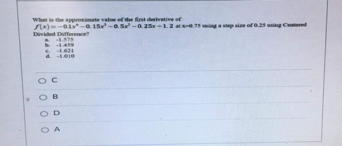 What is the approximate value of the first derivative of
S(x)%3D-0.1x*-0. 15x-0.5x-0.25x-1.2 at x-0.75 using a step size of 0.25 using Centered
Divided Difference?
-1.575
b.
-1.459
-1.621
d.
C.
-1.010
O A
D.
