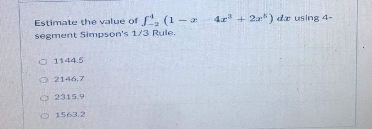 Estimate the value of f, (1 – x - 4x3 + 2x) dr using 4-
segment Simpson's 1/3 Rule.
O 1144.5
O 2146.7
O 2315.9
O 1563.2
