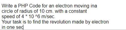 Write a PHP Code for an electron moving ina
circle of radius of 10 cm. with a constant
speed of 4 * 10 ^6 m/sec.
Your task is to find the revolution made by electron
in one sed
