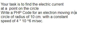 Your task is to find the electric current
at a point on the circle
Write a PHP Code for an electron moving in la
circle of radius of 10 cm. with a constant
speed of 4 * 10 ^6 m/sec.
