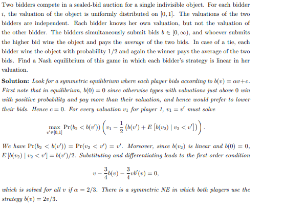Two bidders compete in a sealed-bid auction for a single indivisible object. For each bidder
i, the valuation of the object is uniformly distributed on [0,1]. The valuations of the two
bidders are independent. Each bidder knows her own valuation, but not the valuation of
the other bidder. The bidders simultaneously submit bids b € [0, 0), and whoever submits
the higher bid wins the object and pays the average of the two bids. In case of a tie, each
bidder wins the object with probability 1/2 and again the winner pays the average of the two
bids. Find a Nash equilibrium of this game in which each bidder's strategy is linear in her
valuation.
Solution: Look for a symmetric equilibrium where each player bids according to b(v) = av+c.
First note that in equilibrium, b(0) = 0 since otherwise types with valuations just above 0 win
with positive probability and pay more than their valuation, and hence would prefer to lower
their bids. Hence e=0. For every valuation vi for player 1, v₁ = must solve
max_ Pr(b2 < b(v')) (v₁ − ½ (b(v¹) + E [b(v2) | v2 < v′])) .
We have Pr(b₂ <b(v¹)) = Pr(v₂ < v¹) = v'. Moreover, since b(v₂) is linear and b(0) = 0,
E[b(v₂) | 1¹₂ < v²] = b(r)/2. Substituting and differentiating leads to the first-order condition
- ³²b(v) — ²/vb'(v) = 0,
which is solved for all v if a = 2/3. There is a symmetric NE in which both players use the
strategy b(v) = 2v/3.