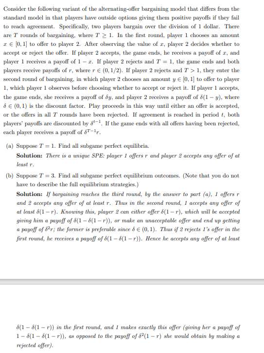 Consider the following variant of the alternating-offer bargaining model that differs from the
standard model in that players have outside options giving them positive payoffs if they fail
to reach agreement. Specifically, two players bargain over the division of 1 dollar. There
are T rounds of bargaining, where T≥ 1. In the first round, player 1 chooses an amount
€ [0, 1] to offer to player 2. After observing the value of x, player 2 decides whether to
accept or reject the offer. If player 2 accepts, the game ends, he receives a payoff of r, and
player 1 receives a payoff of 1-2. If player 2 rejects and T = 1, the game ends and both
players receive payoffs of r, where r € (0,1/2). If player 2 rejects and T> 1, they enter the
second round of bargaining, in which player 2 chooses an amount y = [0, 1] to offer to player
1, which player 1 observes before choosing whether to accept or reject it. If player 1 accepts,
the game ends, she receives a payoff of dy, and player 2 receives a payoff of 8(1-y), where
8 € (0, 1) is the discount factor. Play proceeds in this way until either an offer is accepted,
or the offers in all T rounds have been rejected. If agreement is reached in period t, both
players' payoffs are discounted by 8-1. If the game ends with all offers having been rejected,
each player receives a payoff of 6T-1r.
(a) Suppose T = 1. Find all subgame perfect equilibria.
Solution: There is a unique SPE: player 1 offers r and player 2 accepts any offer of at
least r.
(b) Suppose T = 3. Find all subgame perfect equilibrium outcomes. (Note that you do not
have to describe the full equilibrium strategies.)
Solution: If bargaining reaches the third round, by the answer to part (a), 1 offers r
and 2 accepts any offer of at least r. Thus in the second round, 1 accepts any offer of
at least 8(1-r). Knowing this, player 2 can either offer 8(1-r), which will be accepted
giving him a payoff of 8(1-8(1-r)), or make an unacceptable offer and end up getting
a payoff of 8²r; the former is preferable since & € (0, 1). Thus if 2 rejects 1's offer in the
first round, he receives a payoff of 8(1-8(1-r)). Hence he accepts any offer of at least
8(18(1-r)) in the first round, and 1 makes exactly this offer (giving her a payoff of
18(18(1-r)), as opposed to the payoff of 82(1-r) she would obtain by making a
rejected offer).