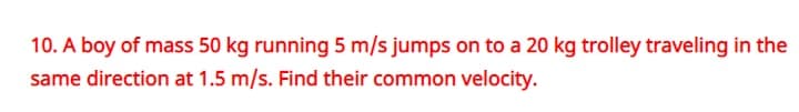 10. A boy of mass 50 kg running 5 m/s jumps on to a 20 kg trolley traveling in the
same direction at 1.5 m/s. Find their common velocity.
