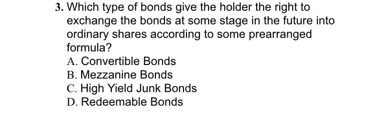 3. Which type of bonds give the holder the right to
exchange the bonds at some stage in the future into
ordinary shares according to some prearranged
formula?
A. Convertible Bonds
B. Mezzanine Bonds
C. High Yield Junk Bonds
D. Redeemable Bonds
