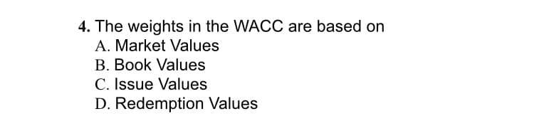 4. The weights in the WACC are based on
A. Market Values
B. Book Values
C. Issue Values
D. Redemption Values
