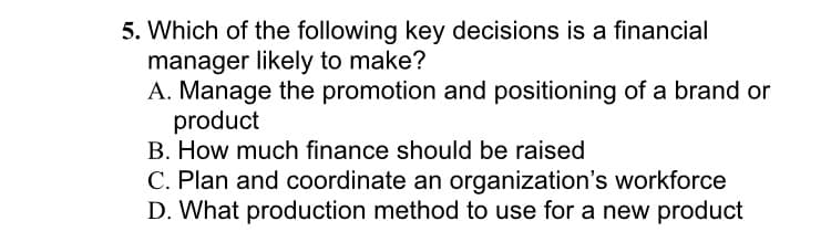 5. Which of the following key decisions is a financial
manager likely to make?
A. Manage the promotion and positioning of a brand or
product
B. How much finance should be raised
C. Plan and coordinate an organization's workforce
D. What production method to use for a new product
