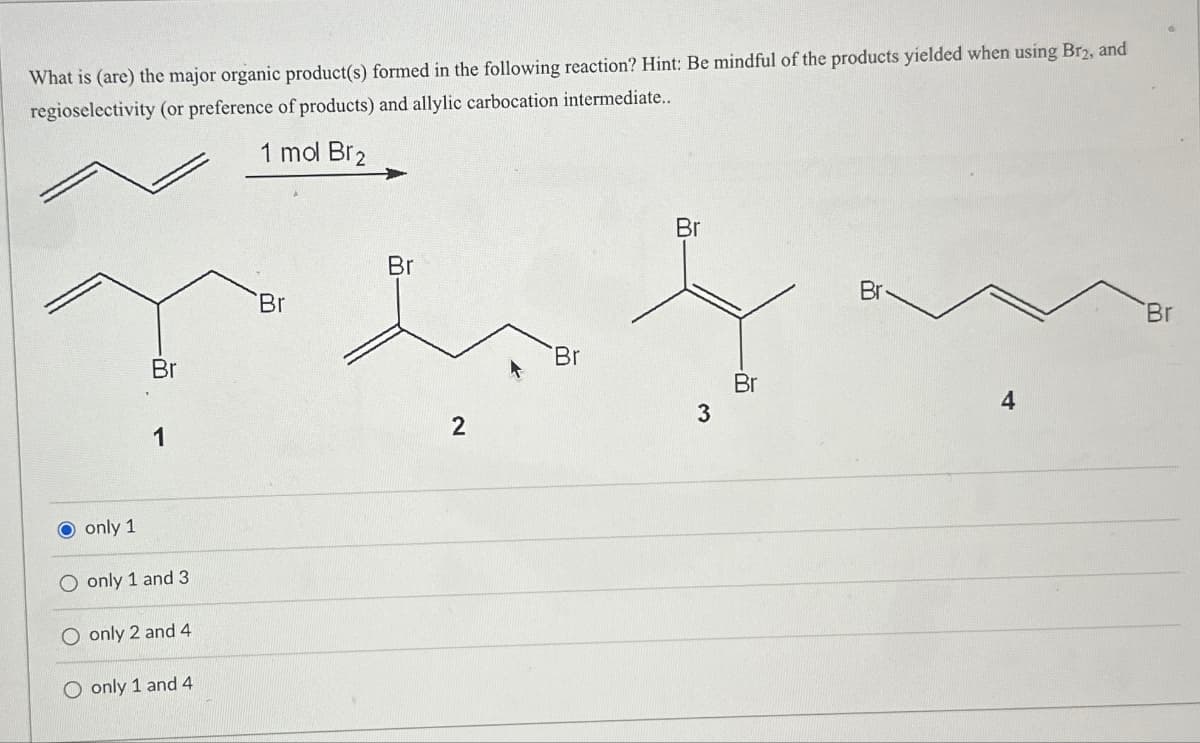 What is (are) the major organic product(s) formed in the following reaction? Hint: Be mindful of the products yielded when using Br2, and
regioselectivity (or preference of products) and allylic carbocation intermediate..
1 mol Br2
O only 1
Br
1
O only 1 and 3
only 2 and 4
O only 1 and 4
Br
Br
2
Br
Br
3
Br
Br
Br