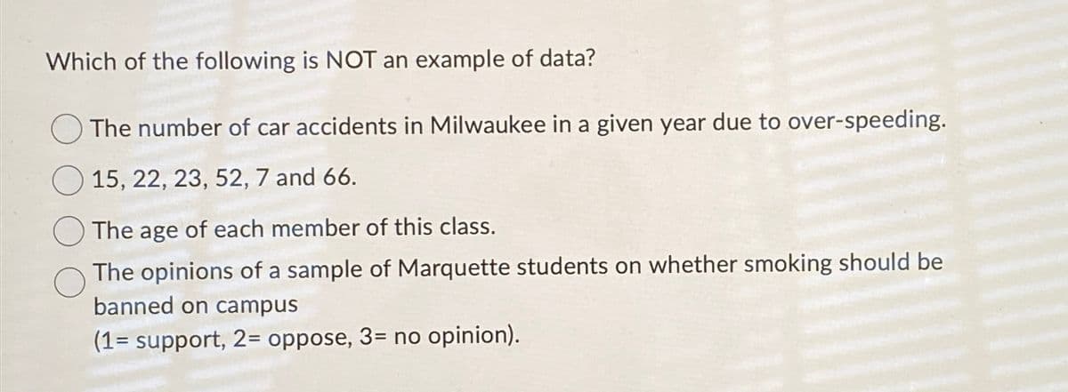 Which of the following is NOT an example of data?
The number of car accidents in Milwaukee in a given year due to over-speeding.
15, 22, 23, 52, 7 and 66.
The age of each member of this class.
The opinions of a sample of Marquette students on whether smoking should be
banned on campus
(1= support, 2= oppose, 3= no opinion).