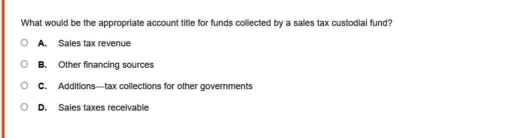 What would be the appropriate account title for funds collected by a sales tax custodial fund?
A. Sales tax revenue
B. Other financing sources
C. Additions-tax collections for other governments
D. Sales taxes receivable