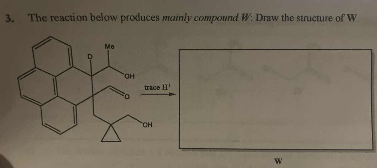 3. The reaction below produces mainly compound W. Draw the structure of W.
Me
OH
gue-
trace H
OH
W