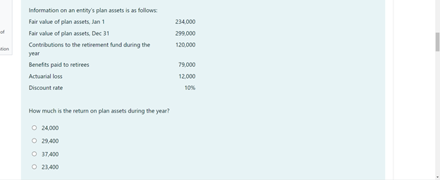 Information on an entity's plan assets is as follows:
Fair value of plan assets, Jan 1
234,000
of
Fair value of plan assets, Dec 31
299,000
Contributions to the retirement fund during the
120,000
tion
year
Benefits paid to retirees
79,000
Actuarial loss
12,000
Discount rate
10%
How much is the return on plan assets during the year?
O 24,000
O 29,400
O 37,400
O 23,400
