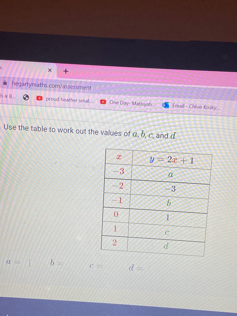 S
X
h & B...
hegartymaths.com/assessment
+
proud heather smal... ▸ One Day- Matisyah...
a = | b =
Use the table to work out the values of a, b, c, and d.
C=
X
3
2
-1
1
2
d =
y = 2x + 1
a
Email - Chloe Kosky...
b
-3
1
C
d