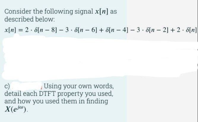 Consider the following signal x[n] as
described below:
.
x[n] = 2 • 8[n − 8] – 3 • 8[n − 6] + 8[n – 4] − 3 • 8[n – 2] + 2 • 8[n]
Using your own words,
detail each DTFT property you used,
and how you used them in finding
X(ejo).