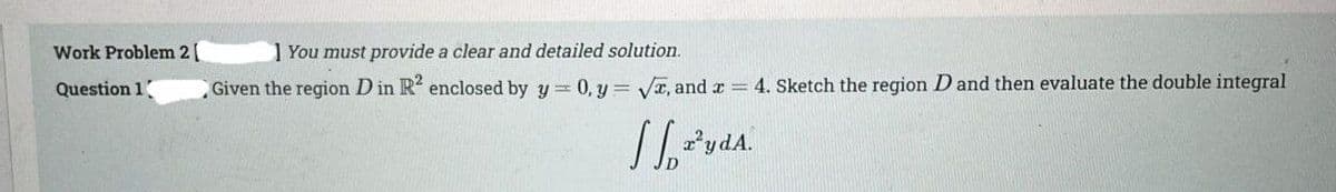 Work Problem 2 [
Question 1
1 You must provide a clear and detailed solution.
Given the region D in R² enclosed by y = 0, y = √, and x = 4. Sketch the region D and then evaluate the double integral
vdA.