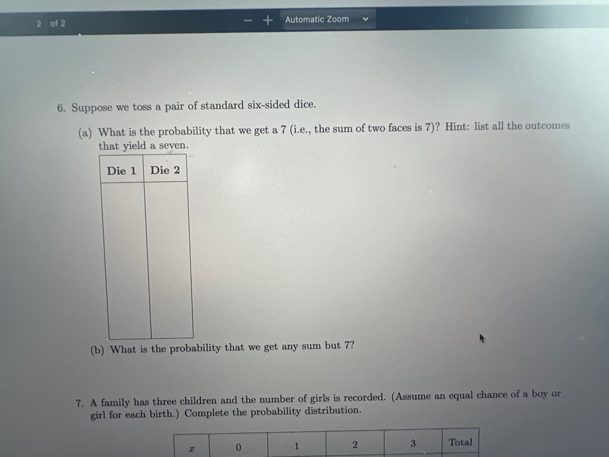 Automatic Zoom
2 of 2
6. Suppose we toss a pair of standard six-sided dice.
(a) What is the probability that we get a 7 (i.e., the sum of two faces is 7)? Hint: list all the outcomes
that yield a seven.
Die 1
Die 2
(b) What is the probability that we get any sum but 7?
7. A family has three children and the number of girls is recorded. (Assume an equal chance of a boy or
girl for each birth.) Complete the probability distribution.
1
3
Total
