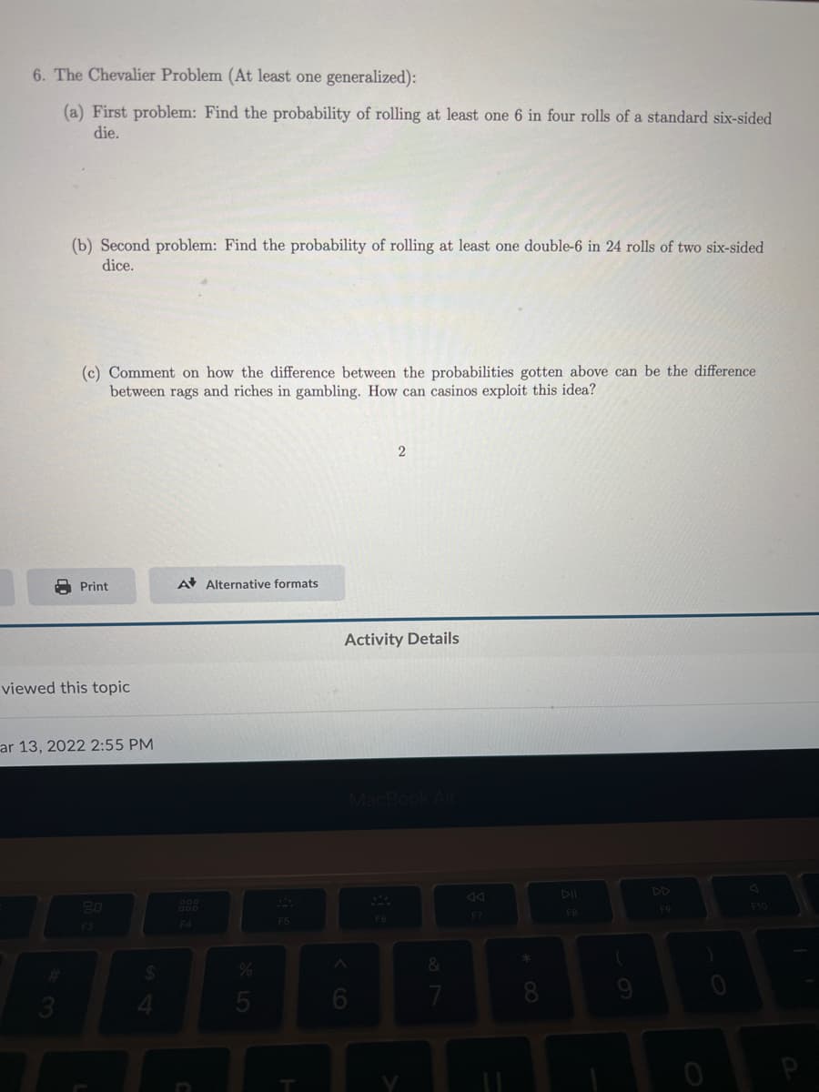 6. The Chevalier Problem (At least one generalized):
(a) First problem: Find the probability of rolling at least one 6 in four rolls of a standard six-sided
die.
(b) Second problem: Find the probability of rolling at least one double-6 in 24 rolls of two six-sided
dice.
(c) Comment on how the difference between the probabilities gotten above can be the difference
between rags and riches in gambling. How can casinos exploit this idea?
Print
A Alternative formats
Activity Details
viewed this topic
ar 13, 2022 2:55 PM
DD
44
80
F10
F5
%24
7
* 00

