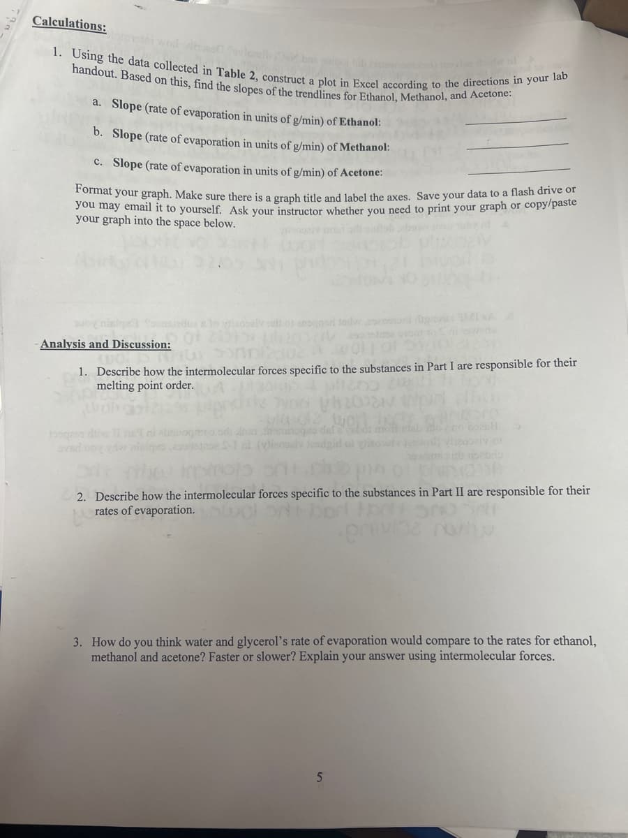 Calculations:
1. Using the data collected in Table 2, construct a plot in Excel according to the directions in your lab
handout. Based on this, find the slopes of the trendlines for Ethanol, Methanol, and Acetone:
a. Slope (rate of evaporation in units of g/min) of Ethanol:
b. Slope (rate of evaporation in units of g/min) of Methanol:
c. Slope (rate of evaporation in units of g/min) of Acetone:
Format your graph. Make sure there is a graph title and label the axes. Save your data to a flash drive or
you may email it to yourself. Ask your instructor whether you need to print your graph or copy/paste
your graph into the space below.
woy nisipe foonsledures to diaopai 101
Analysis and Discussion:
Vesanstase brood
1. Describe how the intermolecular forces specific to the substances in Part I are responsible for their
melting point order.
toogeen ritiv
dal
Teobaly of
100A
2. Describe how the intermolecular forces specific to the substances in Part II are responsible for their
rates of evaporation.
nivoa no
3. How do you think water and glycerol's rate of evaporation would compare to the rates for ethanol,
methanol and acetone? Faster or slower? Explain your answer using intermolecular forces.
5