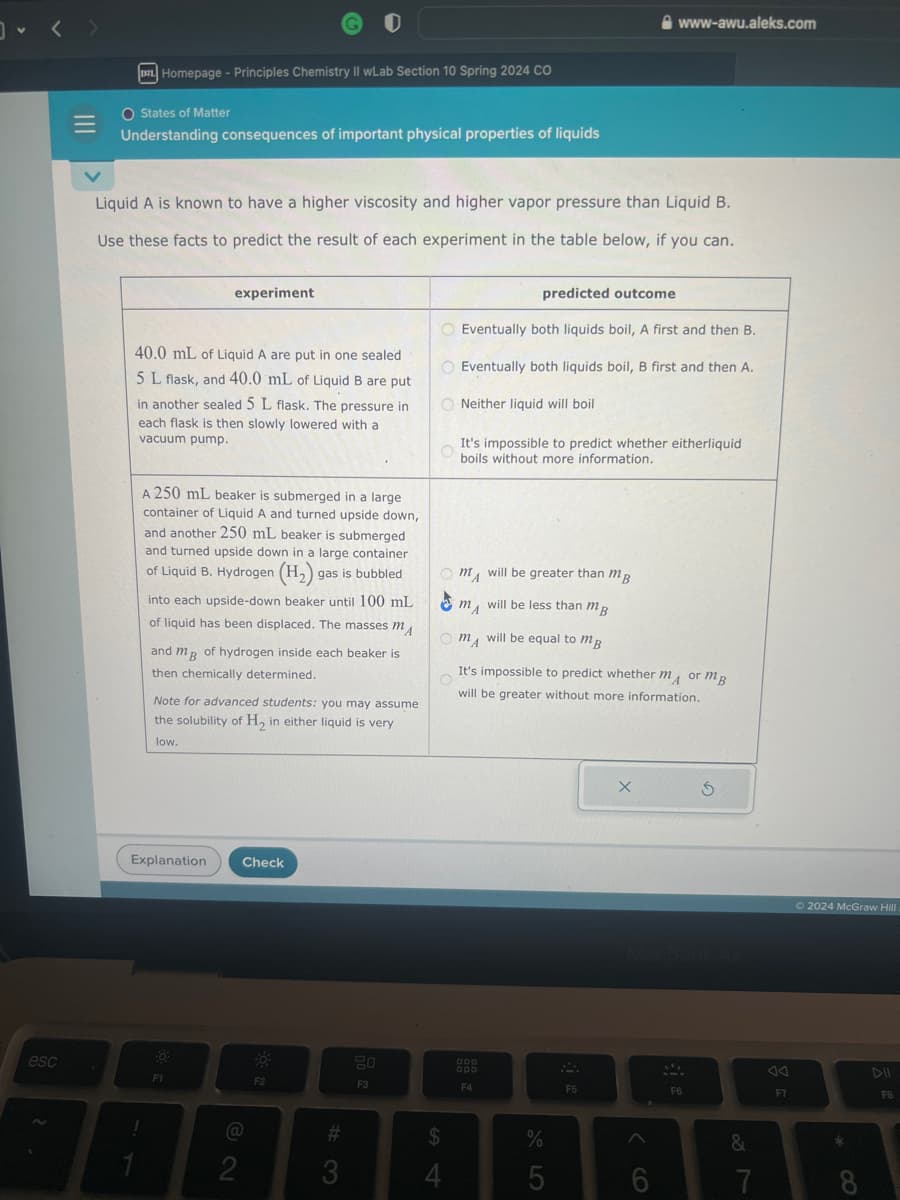esc
DZL Homepage - Principles Chemistry II wLab Section 10 Spring 2024 CO
O States of Matter
Understanding consequences of important physical properties of liquids
Liquid A is known to have a higher viscosity and higher vapor pressure than Liquid B.
Use these facts to predict the result of each experiment in the table below, if you can.
experiment
40.0 mL of Liquid A are put in one sealed
5 L flask, and 40.0 mL of Liquid B are put
in another sealed 5 L flask. The pressure in
each flask is then slowly lowered with a
vacuum pump.
A 250 mL beaker is submerged in a large
container of Liquid A and turned upside down,
and another 250 mL beaker is submerged
and turned upside down in a large container
of Liquid B. Hydrogen (H₂) s gas is bubbled
into each upside-down beaker until 100 mL
of liquid has been displaced. The masses m
and me of hydrogen inside each beaker is
then chemically determined.
Note for advanced students: you may assume
the solubility of H₂, in either liquid is very
low.
Explanation Check
F1
2
F2
#
3
20
F3
predicted outcome
Eventually both liquids boil, A first and then B.
O Eventually both liquids boil, B first and then A.
ONeither liquid will boil
O
It's impossible to predict whether eitherliquid
boils without more information.
$
4
Om
will be greater than mB
✔
will be less than mB
Om
will be equal to m
O
It's impossible to predict whether mor mB
will be greater without more information.
MA
000
F4
www-awu.aleks.com
%
5
F5
X
6
SA
F6
S
&
7
F7
Ⓒ2024 McGraw Hill
*
8
DII
FB