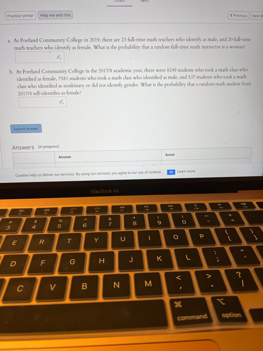 TTEMS
INFO
Practice similar
Help me with this
< Previous Next >
a. At Portland Community College in 2019, there are 23 full-time math teachers who identify as male, and 20 full-time
math teachers who identify as female. What is the probability that a random full-time math instructor is a woman?
b. At Portland Community College in the 2017/8 academic year, there were 8249 students who took a math class who
identified as female, 7581 students who took a math class who identified as male, and 537 students who took a math
class who identified as nonbinary or did not identify gender. What is the probability that a random math student from
2017/8 self-identifies as female?
Submit answer
Answers (in progress)
Score
Answer
OK
Learn more
Cookies help us deliver our services. By using our services, you agree to our use of cookies.
MacBook Air
DII
F12
F10
F9
888
F7
F6
F5
F4
F3
&
%23
2$
8
9
3
4
5
6
P
R
T
Y
U
E
J
K
F
C
V
option
command
レ
