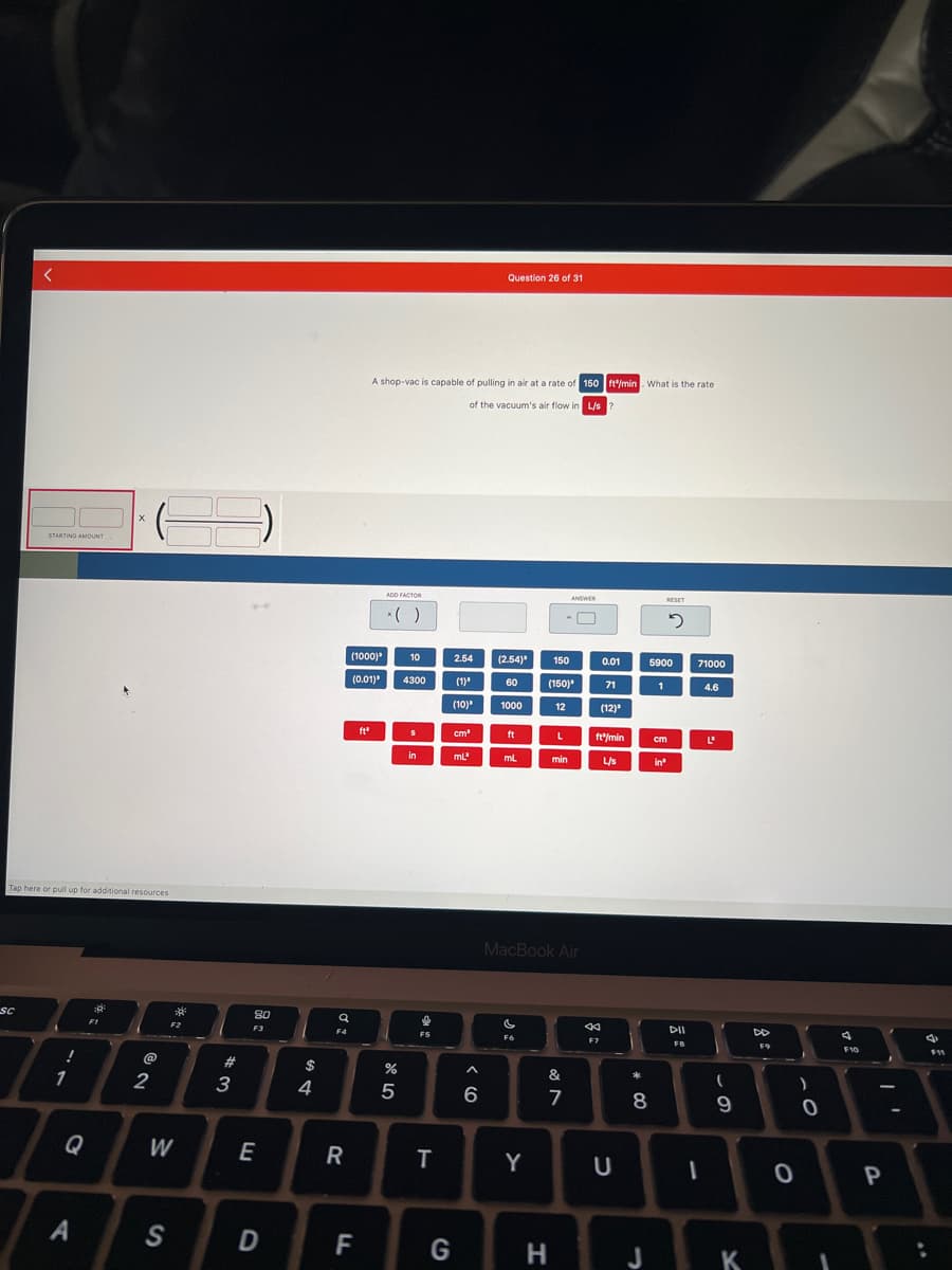<
SC
STARTING AMOUNT
Tap here or pull up for additional resources
!
1
♡
A
*
X
F1
@
2
W
S
**
F2
#3
80
F3
E
D
$
4
q
F4
R
(1000)³ 10
(0.01)³ 4300
F
ft"
A shop-vac is capable of pulling in air at a rate of 150 ft/min. What is the rate
of the vacuum's air flow in L/s
ADD FACTOR
* ( )
%
5
S
in
F5
T
2.54 (2.54)
(1)
(10)
cm³
mL'
G
Question 26 of 31
^
6
60
1000
ft
mL
C
F6
Y
150
(150)
12
L
min
MacBook Air
H
ANSWER
&
7
O
0.01
71
(12)
44
F7
ft/min
L/s
U
*00
8
J
5900
1
RESET
5
in³
cm
DII
FB
71000
I
4.6
L'
(
9
K
F9
0
)
0
1
A
F10
1
P
4
:
F11