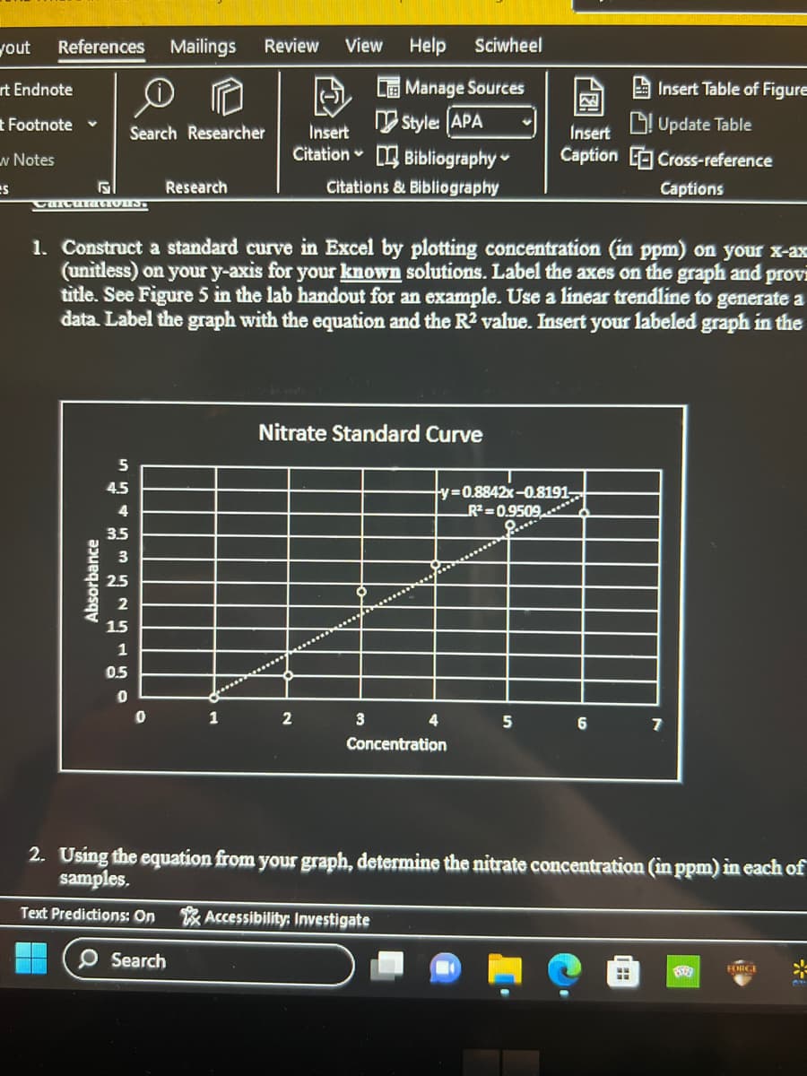 yout References Mailings Review View
rt Endnote
t Footnote ✓
w Notes
es
5
Search Researcher
Absorbance
5
4.5
4
3.5
2.5
2
1.5
1
0.5
0
Research
0
Insert
Citation
1
1. Construct a standard curve in Excel by plotting concentration (in ppm) on your x-ax
(unitless) on your y-axis for your known solutions. Label the axes on the graph and provi
title. See Figure 5 in the lab handout for an example. Use a linear trendline to generate a
data. Label the graph with the equation and the R2 value. Insert your labeled graph in the
Help
Manage Sources
Style: [APA
2
Bibliography
Citations & Bibliography
Sciwheel
Nitrate Standard Curve
3
4
ty=0.8842x-0.8191
R²=0.9509
Q..**.
Concentration
Insert
Caption
5
6
Insert Table of Figure
Update Table
Cross-reference
Captions
ww
7
2. Using the equation from your graph, determine the nitrate concentration (in ppm) in each of
samples.
Text Predictions: On Accessibility: Investigate
O Search
8509
FORGE
*