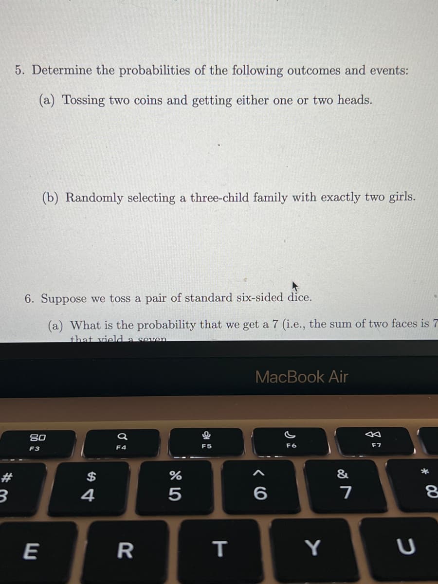 5. Determine the probabilities of the following outcomes and events:
(a) Tossing two coins and getting either one or two heads.
(b) Randomly selecting a three-child family with exactly two girls.
6. Suppose we toss a pair of standard six-sided dice.
(a) What is the probability that we get a 7 (i.e., the sum of two faces is 7
that vield a seven
MacBook Air
80
F4
F5
F6
F7
F3
*
#
$
&
4
E
R
Y
