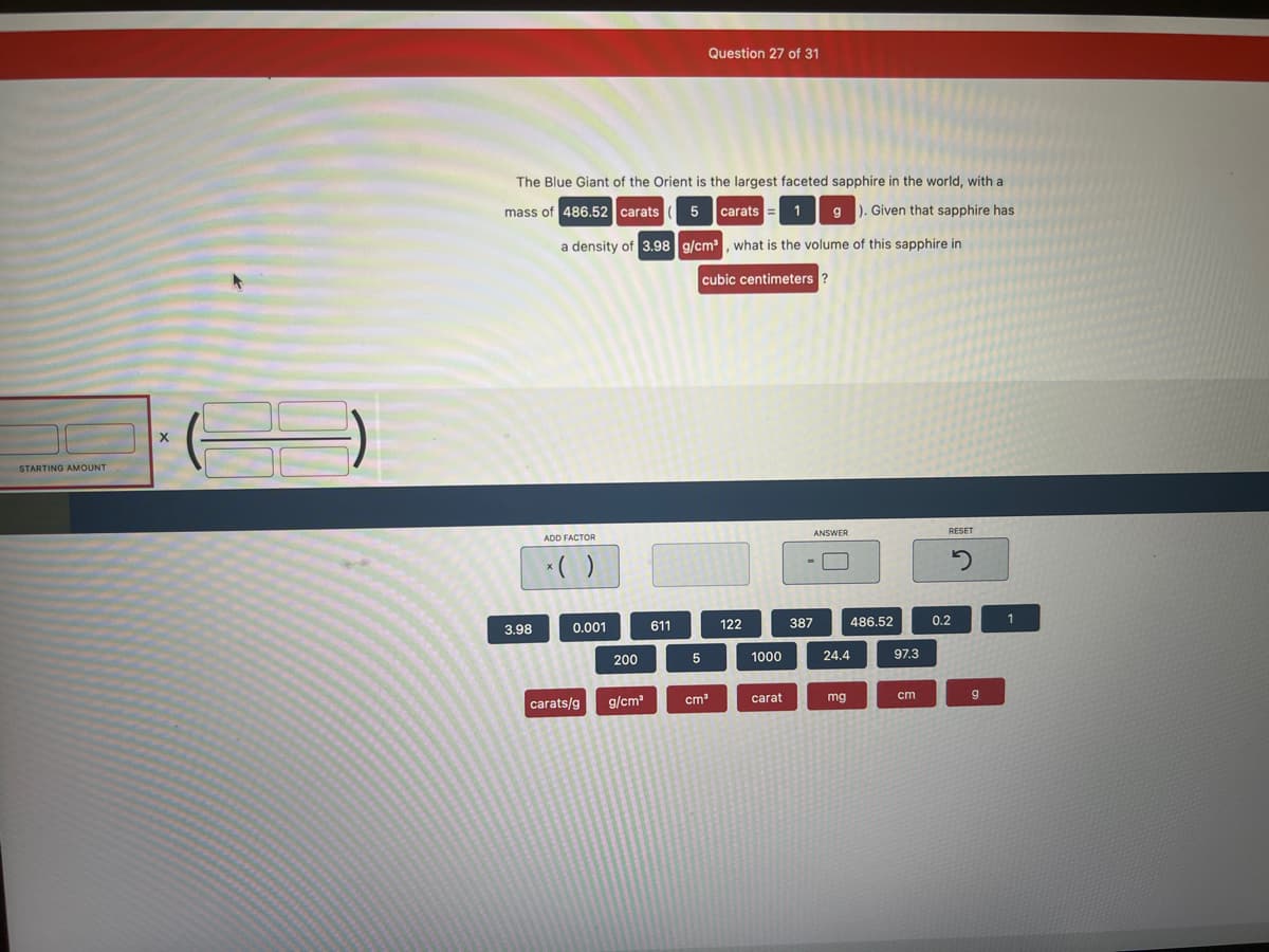 STARTING AMOUNT
X
The Blue Giant of the Orient is the largest faceted sapphire in the world, with a
mass of 486.52 carats 5 carats 1 g). Given that sapphire has
a density of 3.98 g/cm³, what is the volume of this sapphire in
cubic centimeters ?
3.98
ADD FACTOR
x( )
0.001
carats/g
200
g/cm³
611
Question 27 of 31
5
cm³
122
1000
carat
ANSWER
387
24.4
mg
486.52
97.3
cm
RESET
2
0.2
g
1