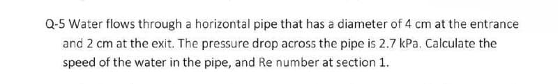 Q-5 Water flows through a horizontal pipe that has a diameter of 4 cm at the entrance
and 2 cm at the exit. The pressure drop across the pipe is 2.7 kPa. Calculate the
speed of the water in the pipe, and Re number at section 1.