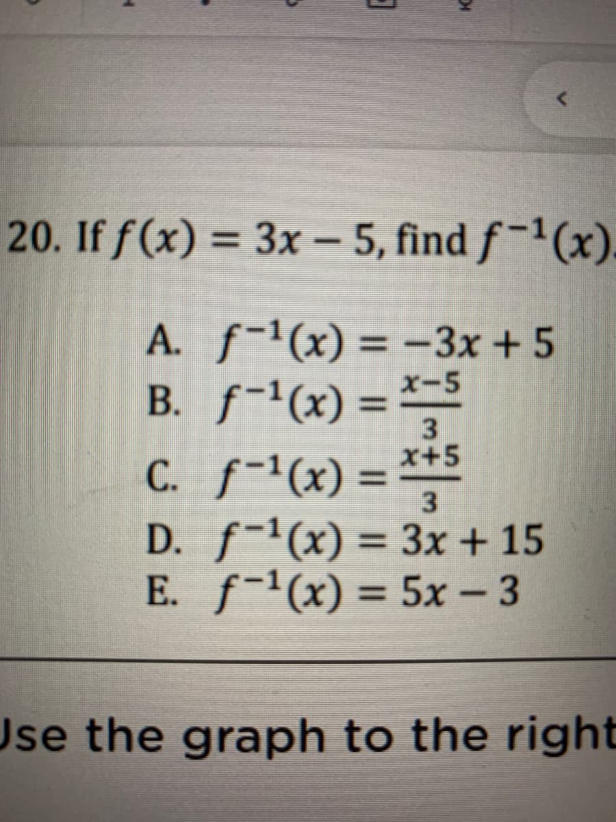 20. If f(x) = 3x - 5, find f-(x).
%3D
A. f-(x) = -3x +5
B. f-(x) = -5
C. f-(x) =
D. f-(x) = 3x + 15
E. f-(x) = 5x - 3
%3D
3
x+5
%3D
%3D
|
Use the graph to the right
