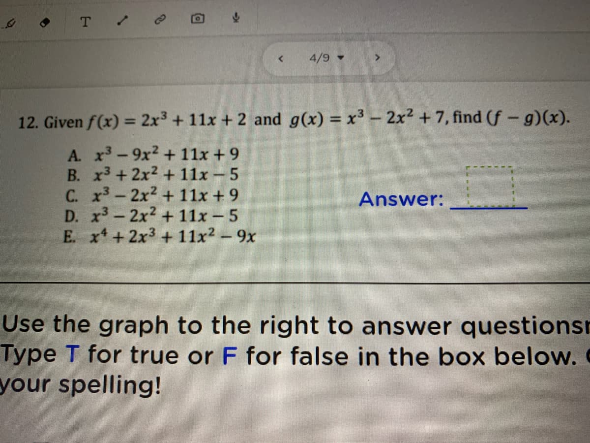 4/9 -
12. Given f(x) = 2x3 + 11x + 2 and g(x) = x3 - 2x2 + 7, find (f - g)(x).
A. x-9x2 + 11x + 9
B. x3 + 2x2 + 11x - 5
C. x3-2x2 + 11x +9
D. x3-2x2 + 11x -5
E. x* +2x3 + 11x² - 9x
Answer:
Use the graph to the right to answer questionsr
Type T for true or F for false in the box below.
your spelling!
