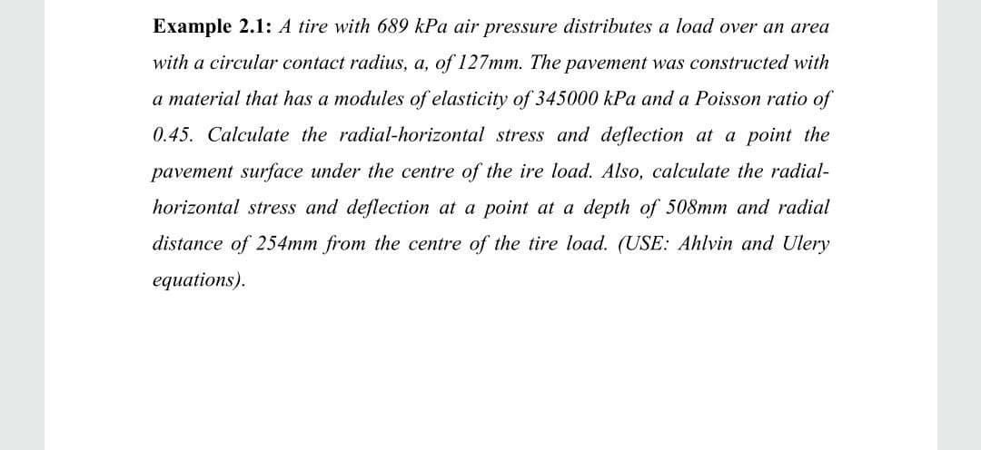 Example 2.1: A tire with 689 kPa air pressure distributes a load over an area
with a circular contact radius, a, of 127mm. The pavement was constructed with
a material that has a modules of elasticity of 345000 kPa and a Poisson ratio of
0.45. Calculate the radial-horizontal stress and deflection at a point the
pavement surface under the centre of the ire load. Also, calculate the radial-
horizontal stress and deflection at a point at a depth of 508mm and radial
distance of 254mm from the centre of the tire load. (USE: Ahlvin and Ulery
equations).
