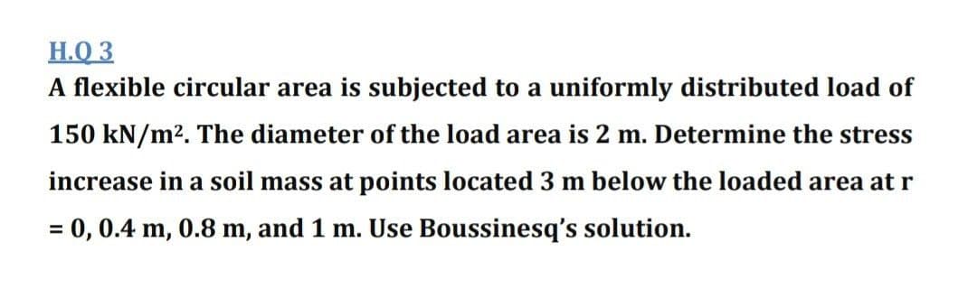 H.Q 3
A flexible circular area is subjected to a uniformly distributed load of
150 kN/m2. The diameter of the load area is 2 m. Determine the stress
increase in a soil mass at points located 3 m below the loaded area at r
= 0, 0.4 m, 0.8 m, and 1 m. Use Boussinesq's solution.
%3D
