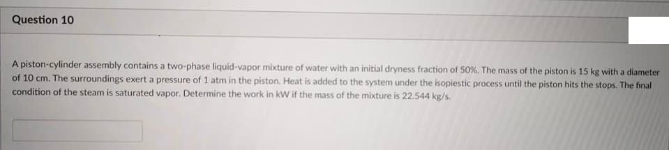 Question 10
A piston-cylinder assembly contains a two-phase liquid-vapor mixture of water with an initial dryness fraction of 50%. The mass of the piston is 15 kg with a diameter
of 10 cm. The surroundings exert a pressure of 1 atm in the piston. Heat is added to the system under the isopiestic process until the piston hits the stops. The final
condition of the steam is saturated vapor. Determine the work in kW if the mass of the mixture is 22.544 kg/s.
