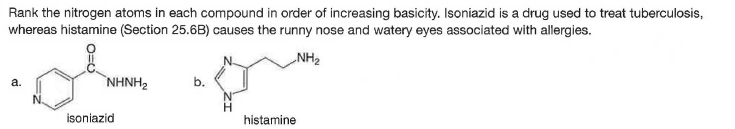 Rank the nitrogen atoms in each compound in order of increasing basicity. Isoniazid is a drug used to treat tuberculosis,
whereas histamine (Section 25.6B) causes the runny nose and watery eyes associated with allergies.
NH2
NHNH2
b.
а.
isoniazid
histamine
