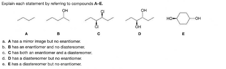 Explain each statement by referring to compounds A-E.
он
он
HO
.OH
CI
OH
A
в
E
a. A has a mirror image but no enantiomer.
b. B has an enantiomer and no diastereomer.
c. C has both an enantiomer and a diastereomer.
d. D has a diastereomer but no enatiomer.
e. E has a diastereomer but no enantiomer.
E..
