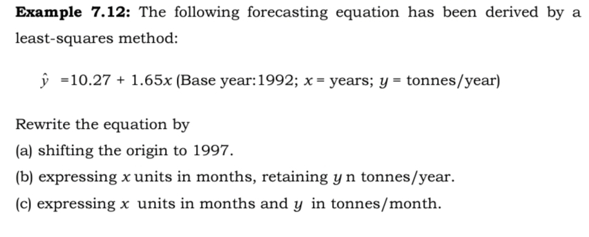 Example 7.12: The following forecasting equation has been derived by a
least-squares method:
ŷ =10.27 + 1.65x (Base year:1992; x = years; y = tonnes/year)
Rewrite the equation by
(a) shifting the origin to 1997.
(b) expressing x units in months, retaining yn tonnes/year.
(c) expressing x units in months and y in tonnes/month.
