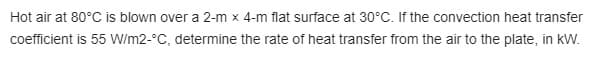 Hot air at 80°C is blown over a 2-m x 4-m flat surface at 30°C. If the convection heat transfer
coefficient is 55 W/m2-°C, determine the rate of heat transfer from the air to the plate, in kW.
