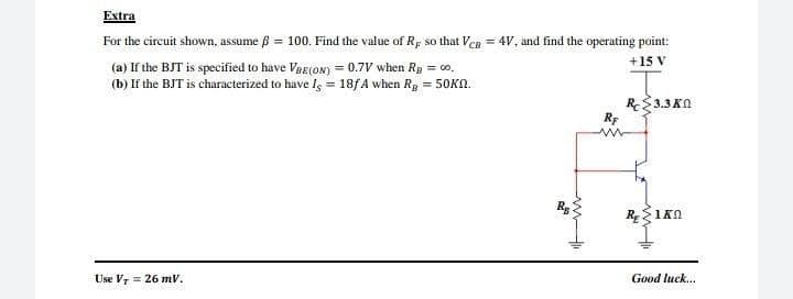 Extra
For the circuit shown, assume ß = 100. Find the value of Rp so that VeB = 4V, and find the operating point:
+15 V
(a) If the BJT is specified to have VRe(oN) = 0.7V when Rg = co.
(b) If the BJT is characterized to have Is = 18f A when Rp = 50KN.
R3.3 KN
Rp
R 1KN
Use Vr = 26 mV.
Good luck...
