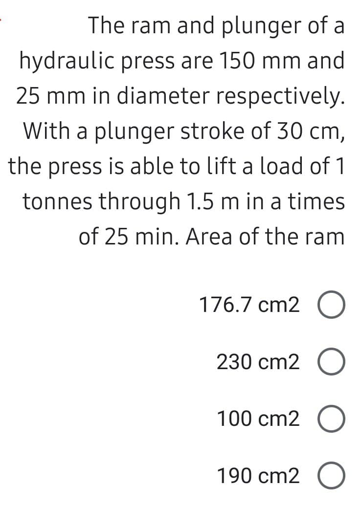 The ram and plunger of a
hydraulic press are 150 mm and
25 mm in diameter respectively.
With a plunger stroke of 30 cm,
the press is able to lift a load of 1
tonnes through 1.5 m in a times
of 25 min. Area of the ram
176.7 cm2 O
230 cm2 O
100 cm2 O
190 cm2 O