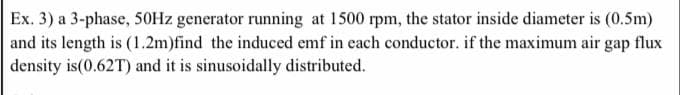 Ex. 3) a 3-phase, 50Hz generator running at 1500 rpm, the stator inside diameter is (0.5m)
and its length is (1.2m)find the induced emf in each conductor. if the maximum air gap flux
density is (0.62T) and it is sinusoidally distributed.