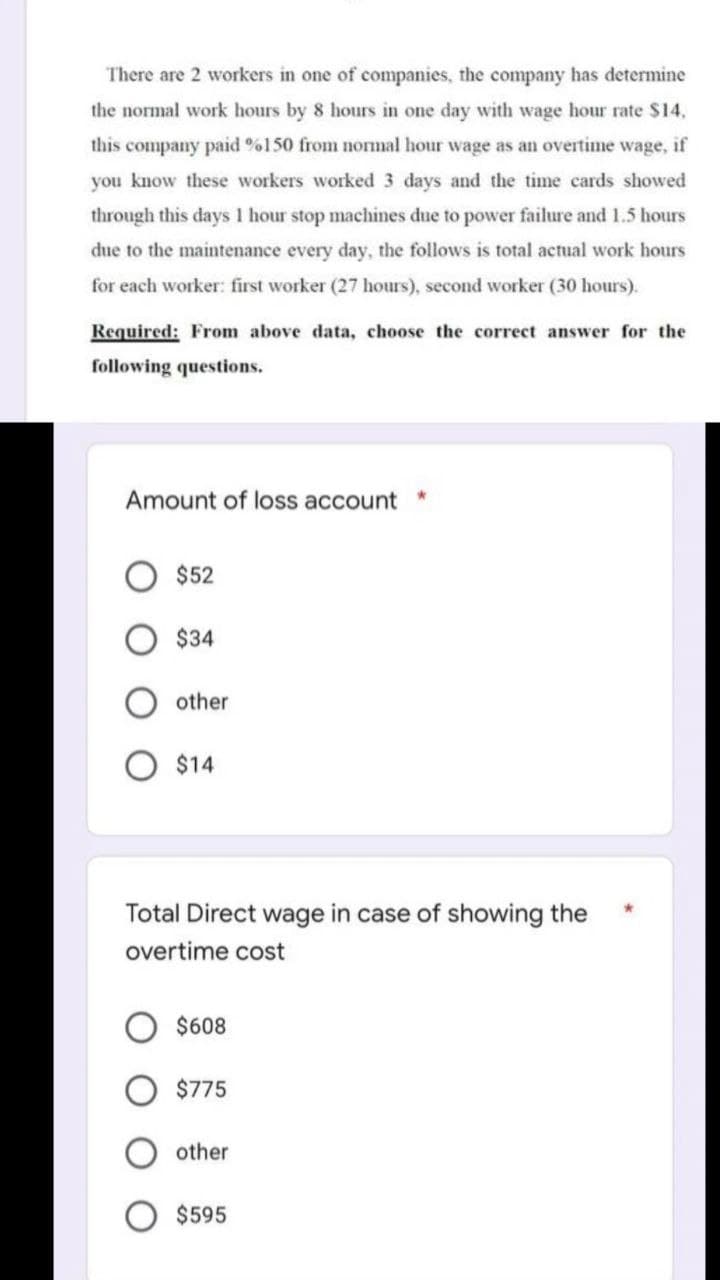 There are 2 workers in one of companies, the company has determine
the normal work hours by 8 hours in one day with wage hour rate $14,
this company paid %150 from normal hour wage as an overtime wage, if
you know these workers worked 3 days and the time cards showed
through this days 1 hour stop machines due to power failure and 1.5 hours
due to the maintenance every day, the follows is total actual work hours
for each worker: first worker (27 hours), second worker (30 hours).
Required: From above data, choose the correct answer for the
following questions.
Amount of loss account
$52
$34
other
$14
Total Direct wage in case of showing the
overtime cost
$608
$775
other
*
$595
