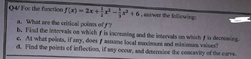 Q4/ For the function f(x) = 2x + x²-x³ + 6, answer the following:
a. What are the critical points off?
b. Find the intervals on which f is increasing and the intervals on which f is decreasing.
c. At what points, if any, does f assume local maximum and minimum values?
d. Find the points of inflection, if any occur, and determine the concavity of the curve.