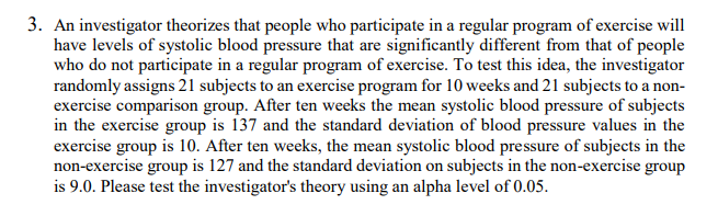 3. An investigator theorizes that people who participate in a regular program of exercise will
have levels of systolic blood pressure that are significantly different from that of people
who do not participate in a regular program of exercise. To test this idea, the investigator
randomly assigns 21 subjects to an exercise program for 10 weeks and 21 subjects to a non-
exercise comparison group. After ten weeks the mean systolic blood pressure of subjects
in the exercise group is 137 and the standard deviation of blood pressure values in the
exercise group is 10. After ten weeks, the mean systolic blood pressure of subjects in the
non-exercise group is 127 and the standard deviation on subjects in the non-exercise group
is 9.0. Please test the investigator's theory using an alpha level of 0.05.
