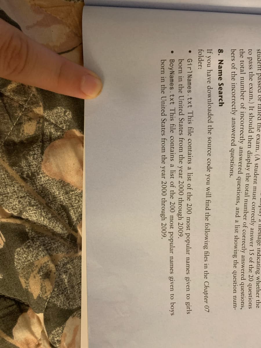 student passed of falled the exam. (A student must correctly answer 15 of the 20 questions
play a message indicating whether the
to pass the exam.) It should then display the total number of correctly answered questions,
the total number of incorrectly answered questions, and a list showing the question num-
bers of the incorrectly answered questions.
8. Name Search
If you have downloaded the source code you will find the following files in the Chapter 07
folder:
• Girl Names.txt This file contains a list of the 200 most popular names given to girls
born in the United States from the year 2000 through 2009.
•
BoyNames.txt This file contains a list of the 200 most popular names given to boys
born in the United States from the year 2000 through 2009.