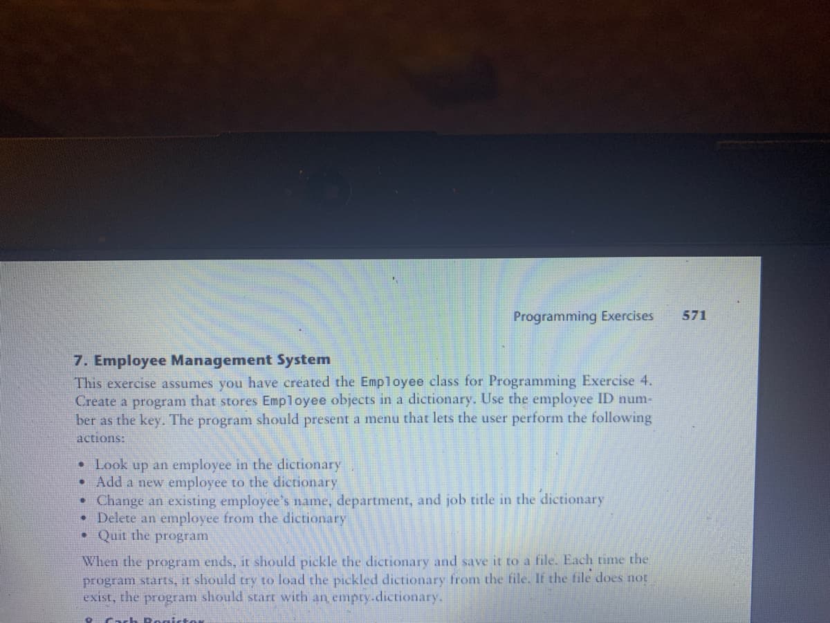 7. Employee Management System
This exercise assumes you have created the Employee class for Programming Exercise 4.
Create a program that stores Employee objects in a dictionary. Use the employee ID num-
ber as the key. The program should present a menu that lets the user perform the following
actions:
• Look up an employee in the dictionary
●
Add a new employee to the dictionary
Programming Exercises
●
Change an existing employee's name, department, and job title in the dictionary
• Delete an employee from the dictionary
• Quit the program
When the program ends, it should pickle the dictionary and save it to a file. Each time the
program starts, it should try to load the pickled dictionary from the file. If the file does not
exist, the program should start with an empty.dictionary.
8. Cach Rogistor
571