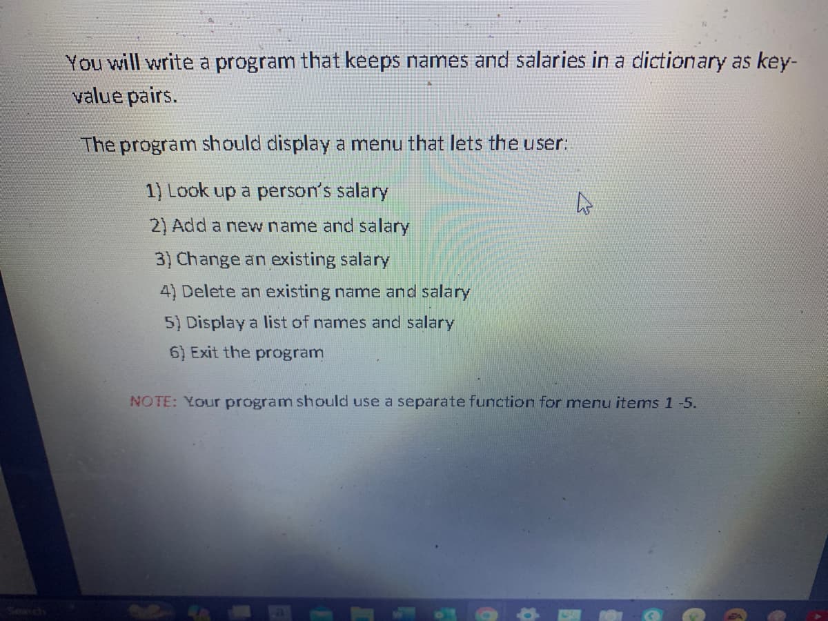 You will write a program that keeps names and salaries in a dictionary as key-
value pairs.
The program should display a menu that lets the user:
1) Look up a person's salary
2) Add a new name and salary
3) Change an existing salary
4) Delete an existing name and salary
5) Display a list of names and salary
6) Exit the program
4
NOTE: Your program should use a separate function for menu items 1-5.